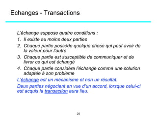 L’échange suppose quatre conditions :
1. Il existe au moins deux parties
2. Chaque partie possède quelque chose qui peut avoir de
la valeur pour l’autre
3. Chaque partie est susceptible de communiquer et de
livrer ce qui est échangé
4. Chaque partie considère l’échange comme une solution
adaptée à son problème
L’échange est un mécanisme et non un résultat.
Deux parties négocient en vue d’un accord, lorsque celui-ci
est acquis la transaction aura lieu.
Echanges - Transactions
25
 
