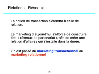 Relations - Réseaux
La notion de transaction s’étendra à celle de
relation.
Le marketing d’aujourd’hui s’efforce de construire
des « réseaux de partenariat » afin de créer une
relation d’affaires qui s’installe dans la durée.
On est passé du marketing transactionnel au
marketing relationnel
26
 