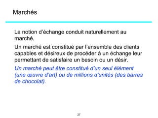 Marchés
La notion d’échange conduit naturellement au
marché.
Un marché est constitué par l’ensemble des clients
capables et désireux de procéder à un échange leur
permettant de satisfaire un besoin ou un désir.
Un marché peut être constitué d’un seul élément
(une œuvre d’art) ou de millions d’unités (des barres
de chocolat).
27
 