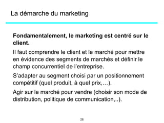 La démarche du marketing
Fondamentalement, le marketing est centré sur le
client.
Il faut comprendre le client et le marché pour mettre
en évidence des segments de marchés et définir le
champ concurrentiel de l’entreprise.
S’adapter au segment choisi par un positionnement
compétitif (quel produit, à quel prix,…).
Agir sur le marché pour vendre (choisir son mode de
distribution, politique de communication,..).
28
 