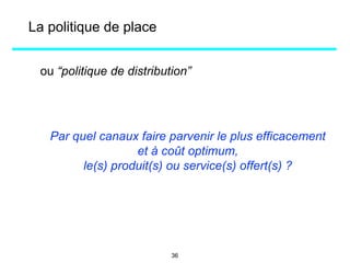 ou “politique de distribution”
Par quel canaux faire parvenir le plus efficacement
et à coût optimum,
le(s) produit(s) ou service(s) offert(s) ?
La politique de place
36
 
