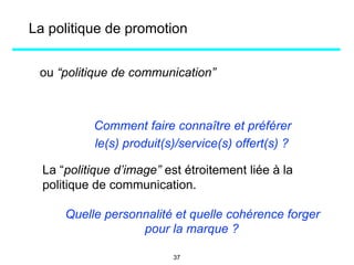 ou “politique de communication”
Comment faire connaître et préférer
le(s) produit(s)/service(s) offert(s) ?
La “politique d’image” est étroitement liée à la
politique de communication.
Quelle personnalité et quelle cohérence forger
pour la marque ?
La politique de promotion
37
 