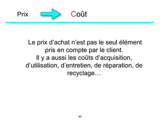 Prix
Le prix d’achat n’est pas le seul élément
pris en compte par le client.
Il y a aussi les coûts d’acquisition,
d’utilisation, d’entretien, de réparation, de
recyclage…
Coût
40
 