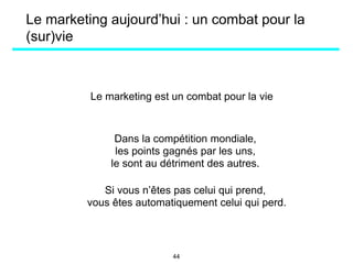 Le marketing aujourd’hui : un combat pour la
(sur)vie
Le marketing est un combat pour la vie
Dans la compétition mondiale,
les points gagnés par les uns,
le sont au détriment des autres.
Si vous n’êtes pas celui qui prend,
vous êtes automatiquement celui qui perd.
44
 