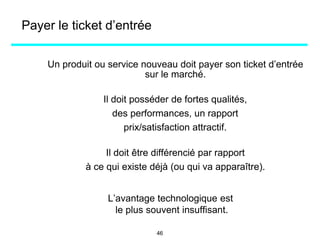 Payer le ticket d’entrée
Un produit ou service nouveau doit payer son ticket d’entrée
sur le marché.
Il doit posséder de fortes qualités,
des performances, un rapport
prix/satisfaction attractif.
Il doit être différencié par rapport
à ce qui existe déjà (ou qui va apparaître).
L’avantage technologique est
le plus souvent insuffisant.
46
 