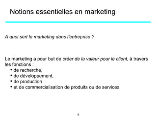 Notions essentielles en marketing
A quoi sert le marketing dans l’entreprise ?
Le marketing a pour but de créer de la valeur pour le client, à travers
les fonctions :
• de recherche,
• de développement,
• de production
• et de commercialisation de produits ou de services
6
 