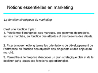 La fonction stratégique du marketing
C’est une fonction triple :
1. Positionner l’entreprise, ses marques, ses gammes de produits,
sur ses marchés, en fonction des attentes et des besoins des clients.
2. Fixer à moyen et long terme les orientations de développement de
l’entreprise en fonction des objectifs des dirigeants et des enjeux du
marché.
Notions essentielles en marketing
3. Permettre à l’entreprise d’énoncer un plan stratégique clair et de le
décliner dans toutes ses fonctions opérationnelles
7
 