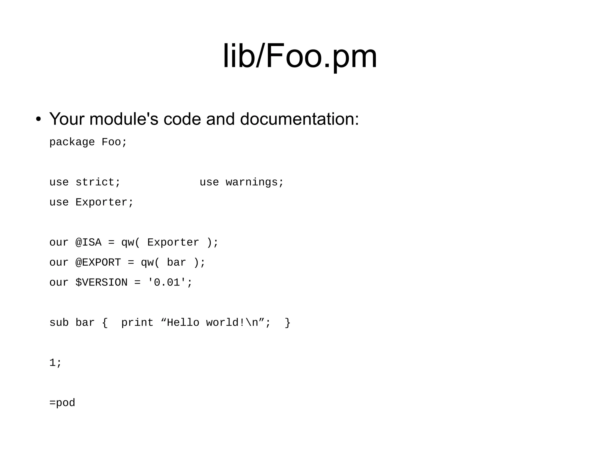 lib/Foo.pm
●   Your module's code and documentation:
    package Foo;


    use strict;              use warnings;
    use Exporter;


    our @ISA = qw( Exporter );
    our @EXPORT = qw( bar );
    our $VERSION = '0.01';


    sub bar {     print “Hello world!n”;    }


    1;


    =pod
 