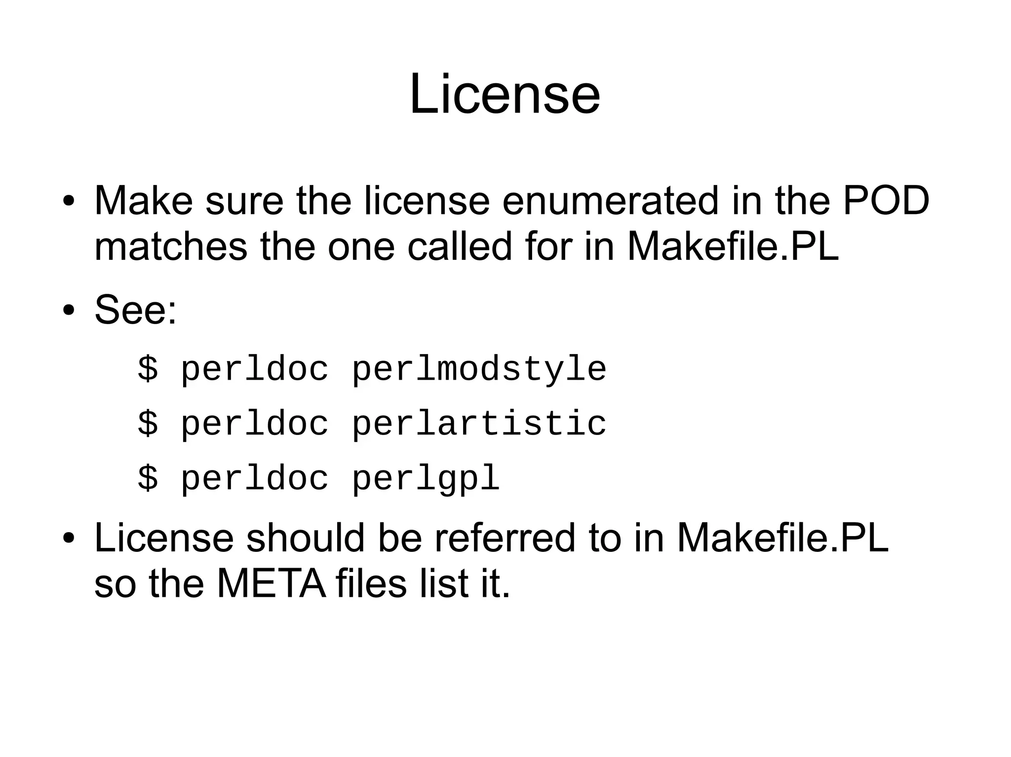 License
●   Make sure the license enumerated in the POD
    matches the one called for in Makefile.PL
●   See:
      $ perldoc perlmodstyle
      $ perldoc perlartistic
      $ perldoc perlgpl
●   License should be referred to in Makefile.PL
    so the META files list it.
 