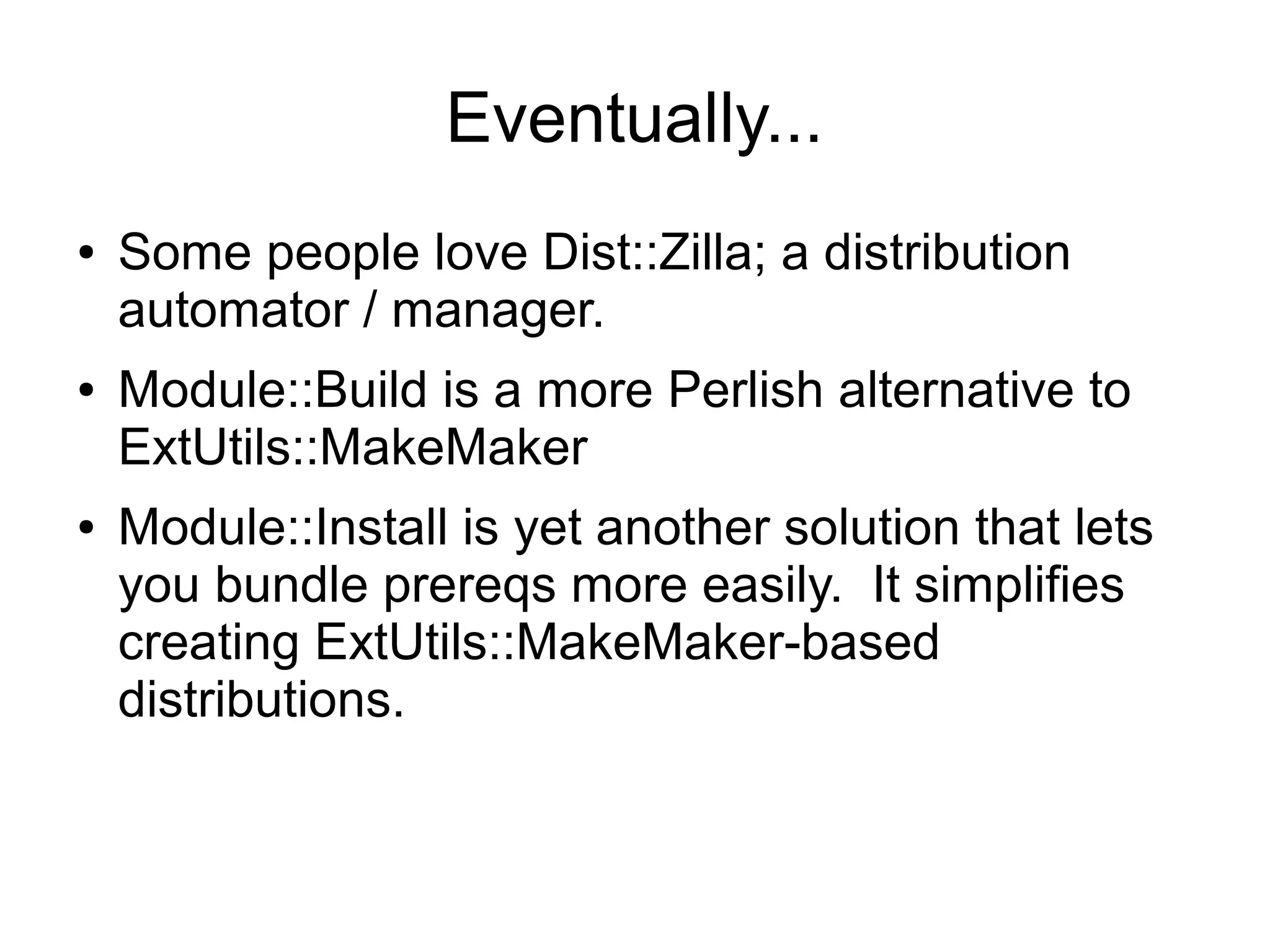 Eventually...
●   Some people love Dist::Zilla; a distribution
    automator / manager.
●   Module::Build is a more Perlish alternative to
    ExtUtils::MakeMaker
●   Module::Install is yet another solution that lets
    you bundle prereqs more easily. It simplifies
    creating ExtUtils::MakeMaker-based
    distributions.
 