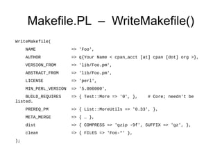 Makefile.PL – WriteMakefile()
WriteMakefile(
     NAME               => 'Foo',
     AUTHOR             => q{Your Name < cpan_acct [at] cpan [dot] org >},
     VERSION_FROM       => 'lib/Foo.pm',
     ABSTRACT_FROM      => 'lib/Foo.pm',
     LICENSE            => 'perl',
     MIN_PERL_VERSION   => '5.006000',
    BUILD_REQUIRES      => { Test::More => '0', },    # Core; needn't be
listed.
     PREREQ_PM          => { List::MoreUtils => '0.33', },
     META_MERGE         => { … },
     dist               => { COMPRESS => 'gzip -9f', SUFFIX => 'gz', },
     clean              => { FILES => 'Foo-*' },
);
 