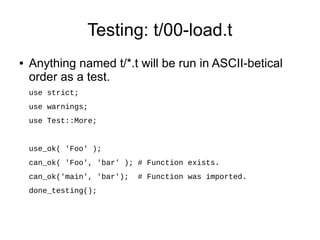 Testing: t/00-load.t
●   Anything named t/*.t will be run in ASCII-betical
    order as a test.
    use strict;
    use warnings;
    use Test::More;


    use_ok( 'Foo' );
    can_ok( 'Foo', 'bar' ); # Function exists.
    can_ok('main', 'bar');   # Function was imported.
    done_testing();
 