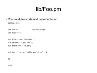 lib/Foo.pm
●   Your module's code and documentation:
    package Foo;


    use strict;              use warnings;
    use Exporter;


    our @ISA = qw( Exporter );
    our @EXPORT = qw( bar );
    our $VERSION = '0.01';


    sub bar {     print “Hello world!n”;    }


    1;


    =pod
 