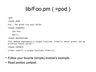 lib/Foo.pm ( =pod )
    =pod
    =head1 NAME
    Foo – The great Foo says hello!
    =head1 SYNOPSIS
        Use Foo;
        Bar();
    =head1 DESCRIPTION
    This module implements a single function, C<bar()> which greets you by
    printing “Hello world!”.
    =head1 EXPORTS
    L<Foo> exports a single function; C<bar()>.


●   Follow your favorite (simple) module's example.
●   Read perldoc perlpod.
 