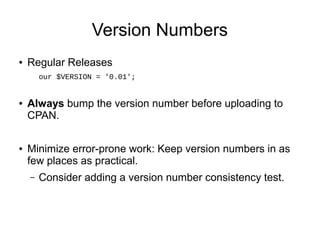 Version Numbers
●   Regular Releases
        our $VERSION = '0.01';


●   Always bump the version number before uploading to
    CPAN.

●   Minimize error-prone work: Keep version numbers in as
    few places as practical.
    –   Consider adding a version number consistency test.
 