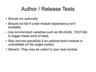 Author / Release Tests
●   Should run optionally
●   Should not fail if a test module dependency isn't
    available.
●   Use environment variables such as RELEASE_TESTING
    to trigger these sorts of tests.
●   Skip and exit gracefully if an optional test's module is
    unavailable on the target system.
●   Generic: They may be useful in your next module.
 