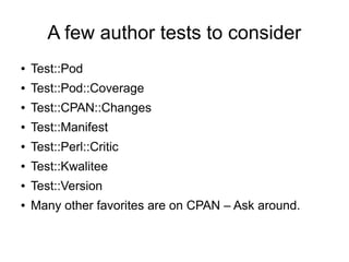 A few author tests to consider
●   Test::Pod
●   Test::Pod::Coverage
●   Test::CPAN::Changes
●   Test::Manifest
●   Test::Perl::Critic
●   Test::Kwalitee
●   Test::Version
●   Many other favorites are on CPAN – Ask around.
 