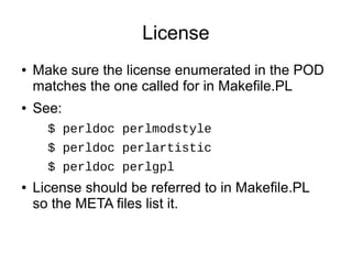 License
●   Make sure the license enumerated in the POD
    matches the one called for in Makefile.PL
●   See:
      $ perldoc perlmodstyle
      $ perldoc perlartistic
      $ perldoc perlgpl
●   License should be referred to in Makefile.PL
    so the META files list it.
 