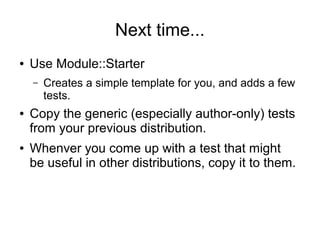 Next time...
●   Use Module::Starter
    –   Creates a simple template for you, and adds a few
        tests.
●   Copy the generic (especially author-only) tests
    from your previous distribution.
●   Whenver you come up with a test that might
    be useful in other distributions, copy it to them.
 