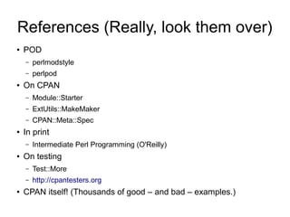 References (Really, look them over)
●   POD
    –   perlmodstyle
    –   perlpod
●   On CPAN
    –   Module::Starter
    –   ExtUtils::MakeMaker
    –   CPAN::Meta::Spec
●   In print
    –   Intermediate Perl Programming (O'Reilly)
●   On testing
    –   Test::More
    –   http://cpantesters.org
●   CPAN itself! (Thousands of good – and bad – examples.)
 