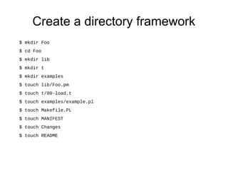 Create a directory framework
$ mkdir Foo
$ cd Foo
$ mkdir lib
$ mkdir t
$ mkdir examples
$ touch lib/Foo.pm
$ touch t/00-load.t
$ touch examples/example.pl
$ touch Makefile.PL
$ touch MANIFEST
$ touch Changes
$ touch README
 
