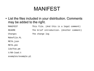 MANIFEST
●   List the files included in your distribution. Comments
    may be added to the right.
    MANIFEST              This file. (And this is a legal comment)
    README                The brief introduction. (Another comment)
    Changes               The change log
    Makefile.PL
    META.json
    META.yml
    lib/Foo.pm
    t/00-load.t
    examples/example.pl
 