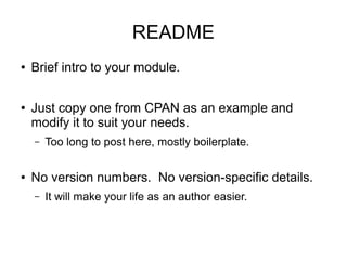 README
●   Brief intro to your module.

●   Just copy one from CPAN as an example and
    modify it to suit your needs.
    –   Too long to post here, mostly boilerplate.

●   No version numbers. No version-specific details.
    –   It will make your life as an author easier.
 