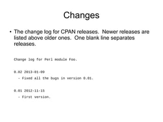 Changes
●   The change log for CPAN releases. Newer releases are
    listed above older ones. One blank line separates
    releases.

    Change log for Perl module Foo.


    0.02 2013-01-09
      - Fixed all the bugs in version 0.01.


    0.01 2012-11-15
      - First version.
 