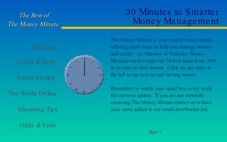 30 Minutes to Smarter Money Management The Money Minute is your weekly email update offering smart ways to help you manage money and credit.  30 Minutes to Smarter Money Management  recaps our 30 best ideas from 2006 in an easy-to-find format.  Click on any topic at the left to see how to start saving money.  Remember to watch your email box every week for our next update.  If you are not currently receiving The Money Minute contact us to have your name added to our email distribution list. Start > 