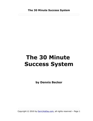 The 30 Minute Success System




      The 30 Minute
      Success System


                  by Dennis Becker




Copyright © 2010 by Earn1KaDay.com, all rights reserved – Page 1
 