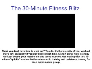 The 30-Minute Fitness Blitz Think you don't have time to work out? You do. It's the intensity of your workout that's key, especially if you don't have much time. A short-burst, high-intensity workout boosts your metabolism and tones muscles. Get moving with this 30-minute &quot;quickie&quot; routine that includes cardio training and resistance training for each major muscle group. 