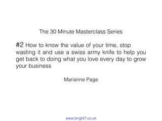 The 30 Minute Masterclass Series

#2 How to know the value of your time, stop

wasting it and use a swiss army knife to help you
get back to doing what you love every day to grow
your business
Marianne Page

www.bright7.co.uk

 
