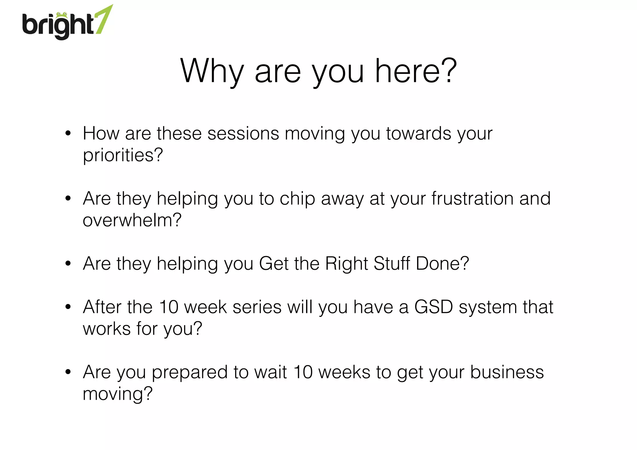 Why are you here?
• How are these sessions moving you towards your
priorities?
• Are they helping you to chip away at your frustration and
overwhelm?
• Are they helping you Get the Right Stuff Done?
• After the 10 week series will you have a GSD system that
works for you?
• Are you prepared to wait 10 weeks to get your business
moving?
 