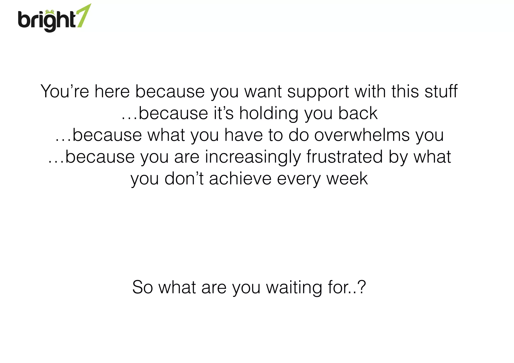 You’re here because you want support with this stuff
…because it’s holding you back
…because what you have to do overwhelms you
…because you are increasingly frustrated by what
you don’t achieve every week
!
!
!
!
So what are you waiting for..?
 