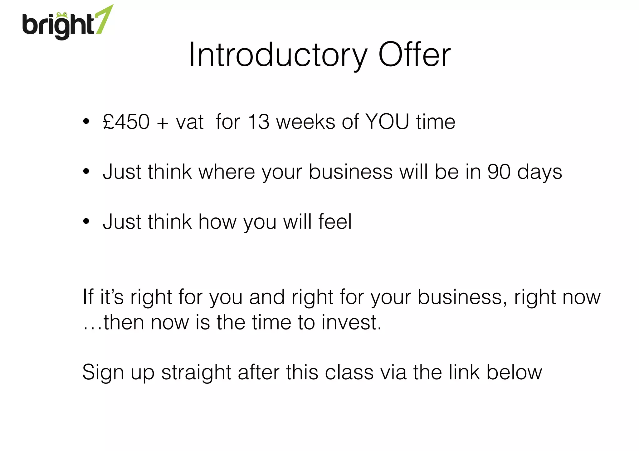 Introductory Offer
• £450 + vat for 13 weeks of YOU time
• Just think where your business will be in 90 days
• Just think how you will feel 
If it’s right for you and right for your business, right now 
…then now is the time to invest.
Sign up straight after this class via the link below
 