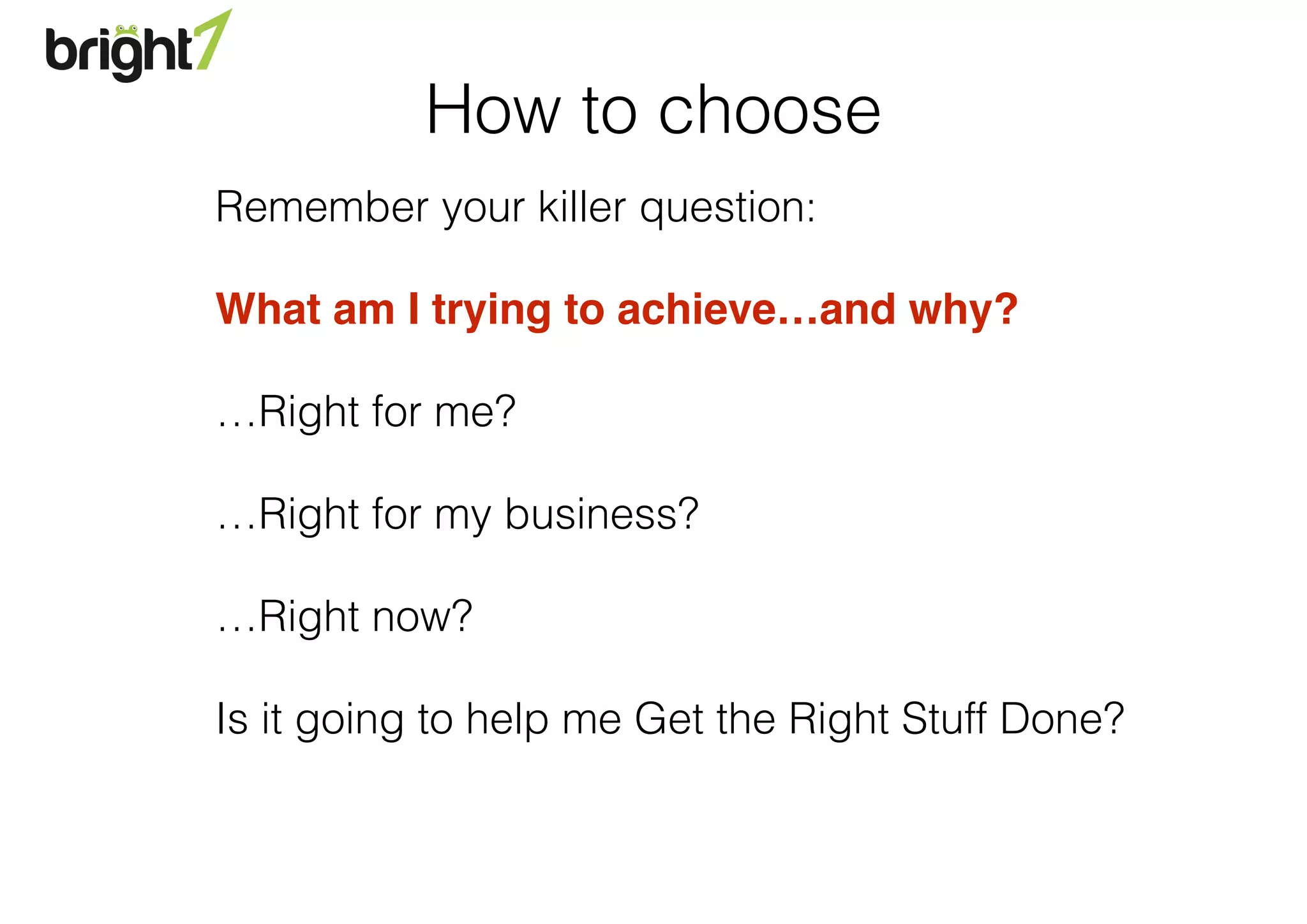 Remember your killer question:
What am I trying to achieve…and why?"
…Right for me?
…Right for my business?
…Right now?
Is it going to help me Get the Right Stuff Done?
How to choose
 
