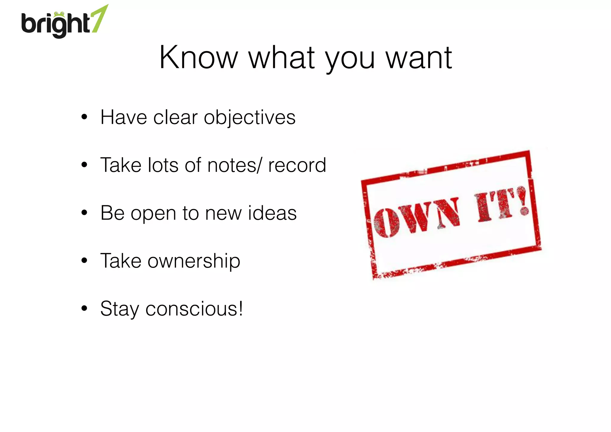 Know what you want
• Have clear objectives
• Take lots of notes/ record
• Be open to new ideas
• Take ownership
• Stay conscious!
 