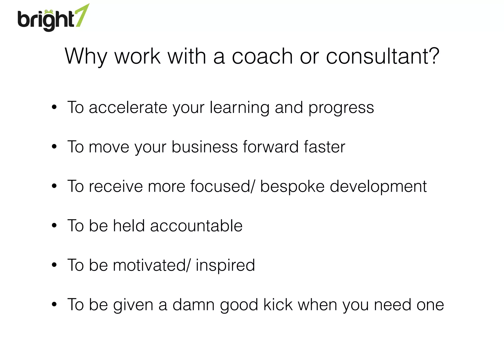 Why work with a coach or consultant?
• To accelerate your learning and progress
• To move your business forward faster
• To receive more focused/ bespoke development
• To be held accountable
• To be motivated/ inspired
• To be given a damn good kick when you need one
 