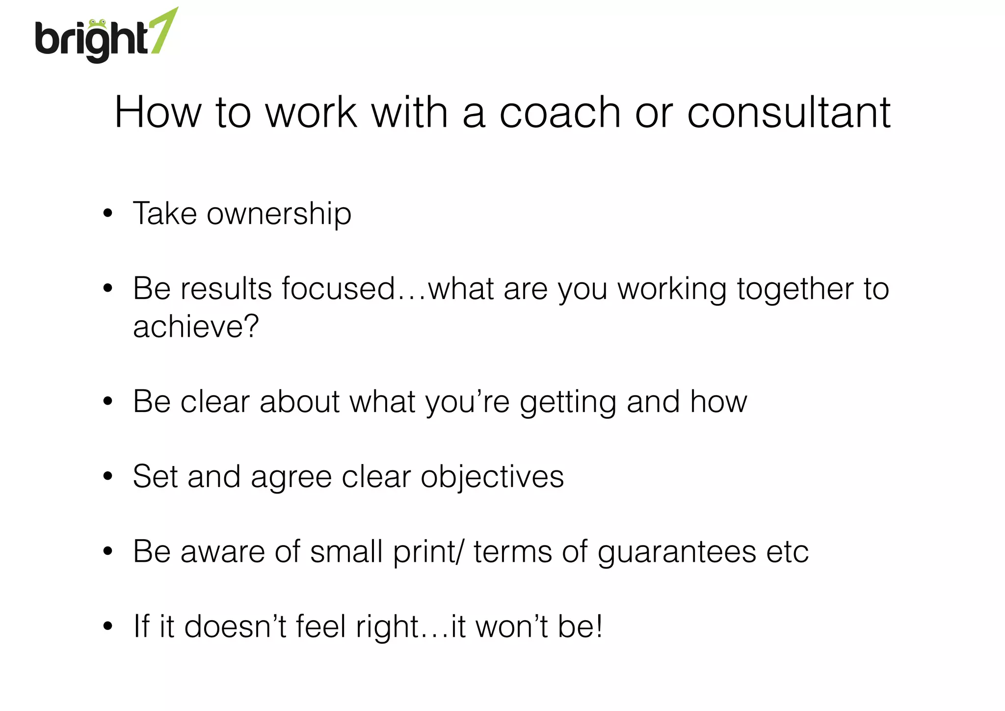 How to work with a coach or consultant
• Take ownership
• Be results focused…what are you working together to
achieve?
• Be clear about what you’re getting and how
• Set and agree clear objectives
• Be aware of small print/ terms of guarantees etc
• If it doesn’t feel right…it won’t be!
 
