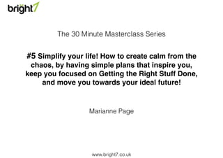 www.bright7.co.uk
#5 Simplify your life! How to create calm from the
chaos, by having simple plans that inspire you,
keep you focused on Getting the Right Stuff Done,
and move you towards your ideal future!
Marianne Page
The 30 Minute Masterclass Series
 