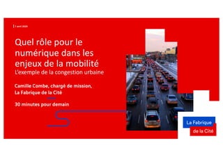 7 avril 2020
Quel rôle pour le
numérique dans les
enjeux de la mobilité
L’exemple de la congestion urbaine
30 minutes pour demain
Camille Combe, chargé de mission,
La Fabrique de la Cité
 