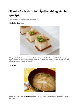 Nguồn: http://amthucnhatbansenvang.blogspot.com/2016/03/30-mon-nhat-ban-hap-dan-khong-nen-
bo_34.html
30 món ăn Nhật Bản hấp dẫn không nên bỏ
qua (p4)
Xem thêm: http://amthucnhatbansenvang.blogspot.com/
16. Tofu - Đậu phụ
Đậu phụ từ lâu đã là món ăn rất quen thuộc với người dân Việt Nam. Và ở Nhật Bản cũng vậy,
người dân Nhật rất ưa chuộng đậu phụ bởi hương vị thơm mát của nó. Từ đậu phụ rán, đậu phụ
xào thịt bò đến đậu phụ lạnh ăn liền...
17. Miso
 