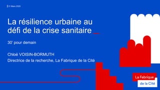 31 Mars 2020
La résilience urbaine au
défi de la crise sanitaire
30’ pour demain
Chloë VOISIN-BORMUTH
Directrice de la recherche, La Fabrique de la Cité
 