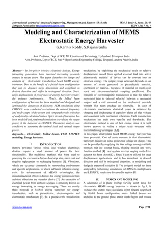 International Journal of Advanced Engineering, Management and Science (IJAEMS) [Vol-2, Issue-6, June- 2016]
Infogain Publication (Infogainpublication.com) ISSN : 2454-1311
www.ijaems.com Page | 722
Modeling and Characterization of MEMS
Electrostatic Energy Harvester
G.Karthik Reddy, S.Rajanarendra
Asst. Professor, Dept of ECE, MLR institute of Technology, Hyderabad, Telangana, India
Asst. Professor, Dept of ECE, Sree Vidyanikethan Engineering College, Tirupathi, Andhra Pradesh, India
Abstract— In low-power wireless electronic devices, Energy
harvesting generators have received increasing research
interest in recent years. This paper describes the design and
analysis of electrostatic transduction based MEMS energy
harvester. Due to the benefit of a folded beam configuration
that can be displace large dimensions and compliant in
desired direction and stiffer in orthogonal direction. Since,
large displacement of proof mass of energy harvester renders
the enhance performance. Hence, the folded beam
configuration of harvest has been modeled and designed and
optimized the dimension of geometry. FEM simulations using
COMSOL were conducted to evaluate the natural frequency
and mode shape of the system and compared results with that
of analytically calculated values. Spice circuit of harvester has
been modeled and performed simulation to evaluate the output
power of the harvester in LTSPICE. Parameter analysis was
conducted to determine the optimal load and optimal output
power.
Keywords— Electrostatic, Folded beams, FEM, LTSPICE
modeling, Energy harvester.
I. INTRODUCTION
Battery powered various wired and wireless electronics
devices require a small amount of power for their
functionality. The traditional methods that were used to
powering the electronics devices has large size, more cost and
requires replacement or recharging batteries [1]. Vibrations,
which are occurred commonly in surrounding environment
and specific applications, in which sufficient vibration energy
exist. By advancement of MEMS technologies, the
miniaturized cost effective devices for energy conversion from
ambient vibrations are superior choice [2]. An extraction of
electrical power from ambient sources is generally known as
energy harvesting, or energy scavenging. There are mainly
three methods of MEMS energy harvesters for energy
transduction, such as piezoelectric, electromagnetic and
electrostatic mechanism [3]. In a piezoelectric transduction
mechanism, by exploiting the mechanical strain or relative
displacement caused from applied external load into active
piezoelectric material of device can be convert into an
electrical energy. The output power achieved depends on an
amount of strain generated in piezoelectric material,
coefficient of material, thickness of material or multi-layer
stack and electro-mechanical coupling coefficient. The
principle of electromagnetic transduction is that the relative
movement (due to external velocity) between a permanent
magnet and a coil mounted on the mechanical movable
element like beam produce an electricity. In case of
electrostatic mechanism, electrical power is obtained by
charging and discharging of capacitor plates of bias voltage
and associated with mechanical vibrations. Each transduction
mechanism has their own benefits and drawbacks. The
electrostatic method is one of best choice, since it is well
known process to realize a micro scale structure with
micromachining techniques [1,2].
In this paper, electrostatic based MEMS energy harvester has
been presented. One of main concern is that electrostatic
harvesters require an initial polarizing voltage or charge. This
can be provided by supplying the bias voltage among available
methods that are electret based, floating method and work
function method [4] . An In-plane overlap varying comb drive
actuator has been chosen [2]. Since, it can be utilized for large
displacement applications and it has compliant to desired
direction and stiff in orthogonal directions. A modelling and
design is presented in section II. The designed model has been
analysed by performing simulations in COMSOL multiphysics
and LTSPICE, results are discussed in section III.
II. DESIGN AND MODELING
A schematic of in-plane overlap varying comb drive for
electrostatic MEMS energy harvester is shown in fig 1. It
includes the shuttle mass associated comb fingers suspended
by folded beam configuration, outer folded beams are
anchored to the ground plane, stator comb fingers and trusses
 