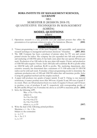 BORA INSTITUTE OF MANAGEMENT SCIENCES,
LUCKNOW
MBA
SEMESTER II (SESSION 2018-19)
QUANTITATIVE TECHNIQUES IN MANAGEMENT
(KMB206)
MODEL QUESTIONS
UNIT I
Introduction to Operations Research
1. Operations research is a very powerful tool and analytical process that offers the
presentation of an optimum solution in spite of its limitations. Discuss. (2018)
UNIT II
Linear Programming Problem
2. “Linear programming is one of the most frequently and successfully used operations
research technique to managerial and business decisions.” Elucidate. (2007, 2013)
3. The ABC Company has been a producer of picture tubes for TV sets and certain
printed circuits for radios. The company has just expanded into full scale production
and marketing of AM-FM radios. It has built a new plant that can operate 48 hours per
week. Production of an AM radio in the new plant will require 2 hours and production
of AM-FM radio requires 3 hours. Each AM radio will contribute Rs.40 to profits while
an AM-FM radio will contribute Rs.80 to profits. The marketing department, after
extensive research, has determined that a maximum of 15 AM radios and 10 AM-FM
radios can be sold each week. Formulate a linear programming model to determine the
optimum production mix of AM and AM-FM radios that will maximize profits. Solve
it using the graphical method and the simplex method. (2008)
4. A paper mill produces two grades of paper namely X and Y. Owing to raw material
restrictions, it cannot produce more than 400 tons of grade X and 300 tons of grade Y
in a week. There are 160 production hours in a week. It requires 0.2 hours and 0.4 hours
to produce a ton of products X and Y, respectively with corresponding profits of
Rs.200 and Rs.500 per ton. Formulate the above as an LPP to maximise profit. (2018)
5. Solve the following LPP:
Max. z=5x1+10x2+8x3
subject to
3x1+5x2+2x3≤60
4x1+4x2+4x3≤72
2x1+4x2+5x3≤100
where x1, x2, x3≥0 (2017)
6. Write the dual of the following primal problem:
Maximise: z = -5x1 + 2x2
Subject to the constraints:
x1 - x2 ≥ 2
2x1 + 3x2 ≤ 5
x1, x2 ≥ 0 (2010)
 