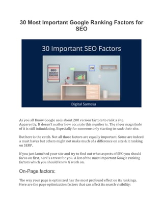 30 Most Important Google Ranking Factors for
SEO
As you all Know Google uses about 200 various factors to rank a site.
Apparently, It doesn’t matter how accurate this number is. The sheer magnitude
of it is still intimidating. Especially for someone only starting to rank their site.
But here is the catch. Not all those factors are equally important. Some are indeed
a must haves but others might not make much of a difference on site & it ranking
on SERP.
If you just launched your site and try to find out what aspects of SEO you should
focus on first, here’s a treat for you. A list of the most important Google ranking
factors which you should know & work on.
On-Page factors:
The way your page is optimized has the most profound effect on its rankings.
Here are the page optimization factors that can affect its search visibility:
 
