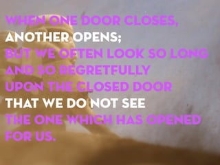 When one door closes,
another opens;
but we often look so long
and so regretfully
upon the closed door
that we do not see
the one which has opened
for us.

 