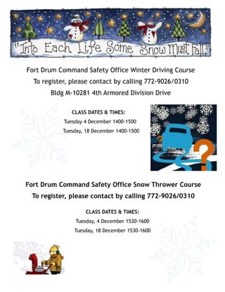 Fort Drum Command Safety Office Winter Driving Course
  To register, please contact by calling 772-9026/0310
       Bldg M-10281 4th Armored Division Drive

               CLASS DATES & TIMES:
            Tuesday 4 December 1400-1500
           Tuesday, 18 December 1400-1500




Fort Drum Command Safety Office Snow Thrower Course
 To register, please contact by calling 772-9026/0310

                    CLASS DATES & TIMES:
                Tuesday, 4 December 1530-1600
                Tuesday, 18 December 1530-1600
 
