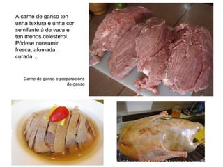 Carne de ganso e preparacións
de ganso
A carne de ganso ten
unha textura e unha cor
semllante á de vaca e
ten menos colesterol.
Pódese consumir
fresca, afumada,
curada…
 