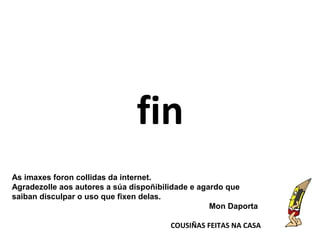 fin
As imaxes foron collidas da internet.
Agradezolle aos autores a súa dispoñibilidade e agardo que
saiban disculpar o uso que fixen delas.
Mon Daporta
COUSIÑAS FEITAS NA CASA
 